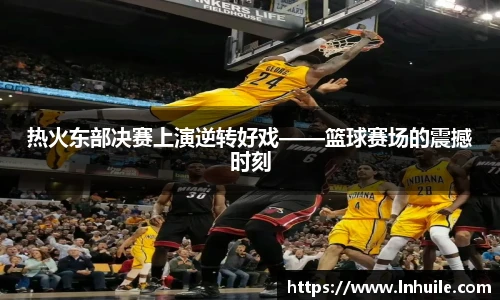 热火东部决赛上演逆转好戏——篮球赛场的震撼时刻