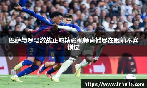巴萨与罗马激战正酣精彩视频直播尽在眼前不容错过
